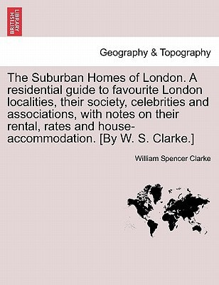 The Suburban Homes of London. A residential guide to favourite London localities, their society, celebrities and associations, with notes on their ... and house-accommodation. [By W. S. Clarke.]