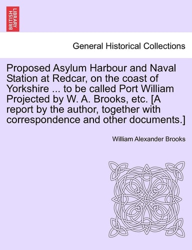 Proposed Asylum Harbour and Naval Station at Redcar, on the Coast of Yorkshire ... to Be Called Port William Projected by W. A. Brooks, Etc. [A Report ... with Correspondence and Other Documents.]