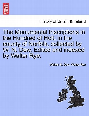 The Monumental Inscriptions in the Hundred of Holt, in the county of Norfolk, collected by W. N. Dew. Edited and indexed by Walter Rye.