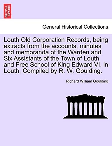 Louth Old Corporation Records, Being Extracts from the Accounts, Minutes and Memoranda of the Warden and Six Assistants of the Town of Louth and Free ... VI. in Louth. Compiled by R. W. Goulding.