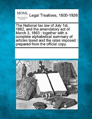 The National tax law of July 1st, 1862, and the amendatory act of March 3, 1863: together with a complete alphabetical summary of articles taxed and ... imposed : prepared from the official copy.