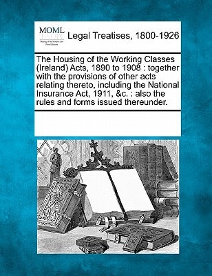 The Housing of the Working Classes (Ireland) Acts, 1890 to 1908: together with the provisions of other acts relating thereto, including the National ... : also the rules and forms issued thereunder.