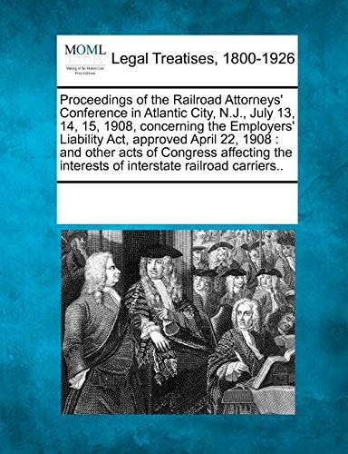 Proceedings of the Railroad Attorneys' Conference in Atlantic City, N.J., July 13, 14, 15, 1908, concerning the Employers' Liability Act, approved ... interests of interstate railroad carriers..