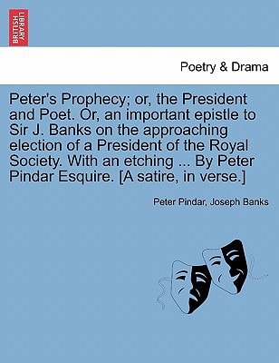Peter's Prophecy; or, the President and Poet. Or, an important epistle to Sir J. Banks on the approaching election of a President of the Royal ... Peter Pindar Esquire. [A satire, in verse.]