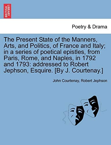 The Present State of the Manners, Arts, and Politics, of France and Italy; in a series of poetical epistles, from Paris, Rome, and Naples, in 1792 and ... Robert Jephson, Esquire. [By J. Courtenay.]