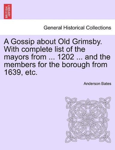 A Gossip about Old Grimsby. With complete list of the mayors from ... 1202 ... and the members for the borough from 1639, etc.