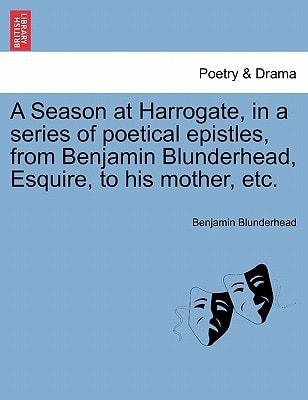 A Season at Harrogate, in a series of poetical epistles, from Benjamin Blunderhead, Esquire, to his mother, etc.