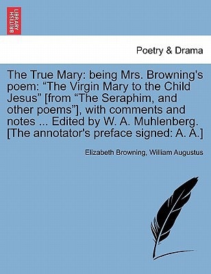 The True Mary: being Mrs. Browning's poem: "The Virgin Mary to the Child Jesus" [from "The Seraphim, and other poems"], with comments and notes ... ... [The annotator's preface signed: A. A.]