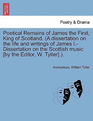 Poetical Remains of James the First, King of Scotland. (A dissertation on the life and writings of James I.-Dissertation on the Scottish music [by the Editor, W. Tytler].).