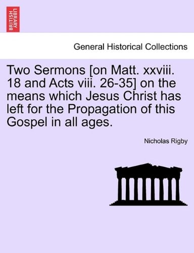 Two Sermons [on Matt. xxviii. 18 and Acts viii. 26-35] on the means which Jesus Christ has left for the Propagation of this Gospel in all ages.