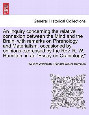 An Inquiry concerning the relative connexion between the Mind and the Brain; with remarks on Phrenology and Materialism, occasioned by opinions ... R. W. Hamilton, in an "Essay on Craniology,"