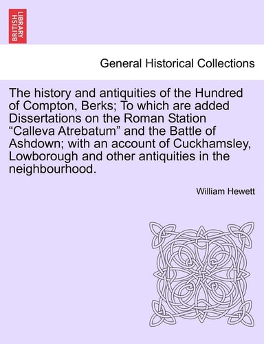 The History and Antiquities of the Hundred of Compton, Berks; To Which Are Added Dissertations on the Roman Station Calleva Atrebatum and the Battle ... and Other Antiquities in the Neighbourhood.