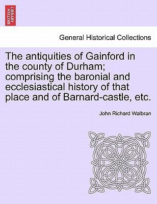 The antiquities of Gainford in the county of Durham; comprising the baronial and ecclesiastical history of that place and of Barnard-castle, etc.