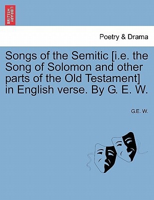 Songs of the Semitic [i.e. the Song of Solomon and other parts of the Old Testament] in English verse. By G. E. W.