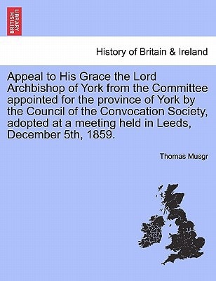 Appeal to His Grace the Lord Archbishop of York from the Committee appointed for the province of York by the Council of the Convocation Society, adopted at a meeting held in Leeds, December 5th, 1859.
