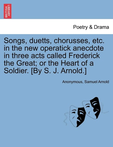 Songs, duetts, chorusses, etc. in the new operatick anecdote in three acts called Frederick the Great; or the Heart of a Soldier. [By S. J. Arnold.]