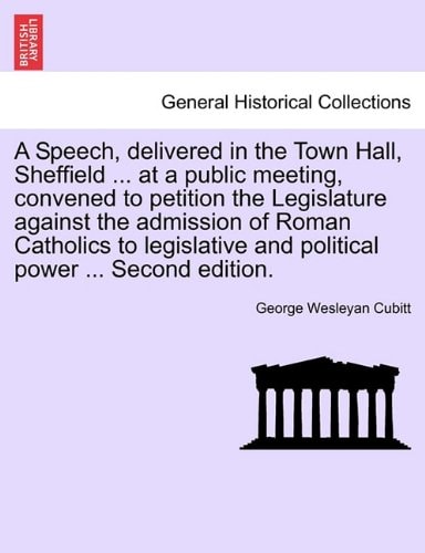 A Speech, delivered in the Town Hall, Sheffield ... at a public meeting, convened to petition the Legislature against the admission of Roman Catholics ... and political power ... Second edition.