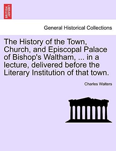 The History of the Town, Church, and Episcopal Palace of Bishop's Waltham, ... in a lecture, delivered before the Literary Institution of that town.