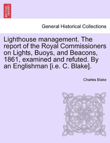 Lighthouse management. The report of the Royal Commissioners on Lights, Buoys, and Beacons, 1861, examined and refuted. By an Englishman [i.e. C. Blake].