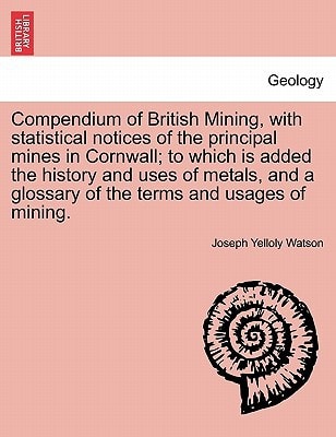 Compendium of British Mining, with statistical notices of the principal mines in Cornwall; to which is added the history and uses of metals, and a glossary of the terms and usages of mining.