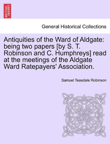 Antiquities of the Ward of Aldgate: being two papers [by S. T. Robinson and C. Humphreys] read at the meetings of the Aldgate Ward Ratepayers' Association.