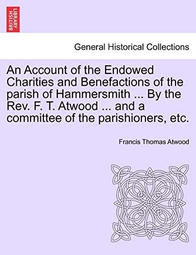 An Account of the Endowed Charities and Benefactions of the parish of Hammersmith ... By the Rev. F. T. Atwood ... and a committee of the parishioners, etc.