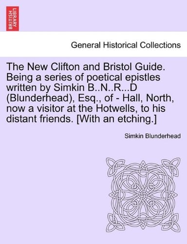 The New Clifton and Bristol Guide. Being a series of poetical epistles written by Simkin B..N..R...D (Blunderhead), Esq., of - Hall, North, now a ... to his distant friends. [With an etching.]