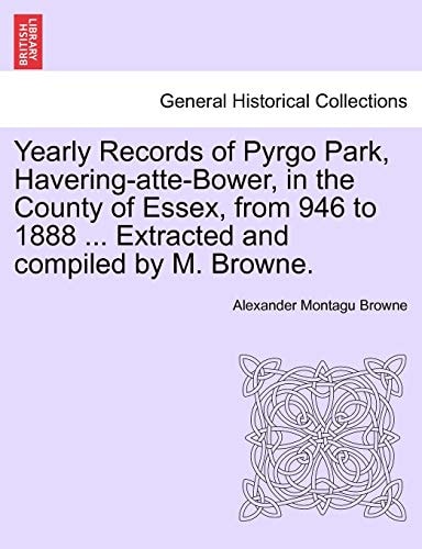 Yearly Records of Pyrgo Park, Havering-atte-Bower, in the County of Essex, from 946 to 1888 ... Extracted and compiled by M. Browne.