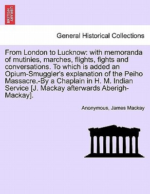 From London to Lucknow: with memoranda of mutinies, marches, flights, fights and conversations. To which is added an Opium-Smuggler's explanation of ... Mackay afterwards Aberigh-Mackay]. VOL. I.