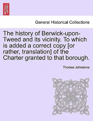 The history of Berwick-upon-Tweed and its vicinity. To which is added a correct copy [or rather, translation] of the Charter granted to that borough.