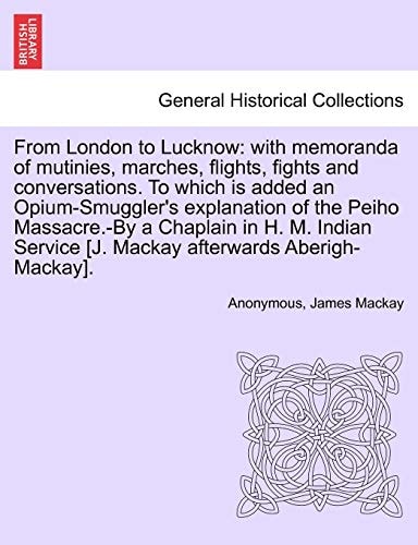 From London to Lucknow: with memoranda of mutinies, marches, flights, fights and conversations. To which is added an Opium-Smuggler's explanation of ... [J. Mackay afterwards Aberigh-Mackay].