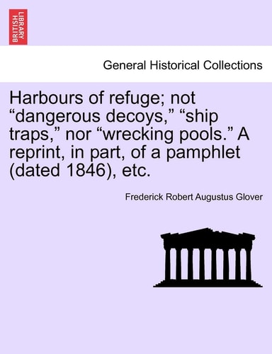 Harbours of Refuge; Not "Dangerous Decoys," "Ship Traps," Nor "Wrecking Pools." a Reprint, in Part, of a Pamphlet (Dated 1846), Etc.