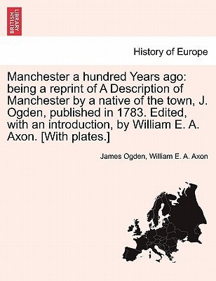 Manchester a hundred Years ago: being a reprint of A Description of Manchester by a native of the town, J. Ogden, published in 1783. Edited, with an introduction, by William E. A. Axon. [With plates.]