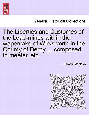 The Liberties and Customes of the Lead-mines within the wapentake of Wirksworth in the County of Derby ... composed in meeter, etc.