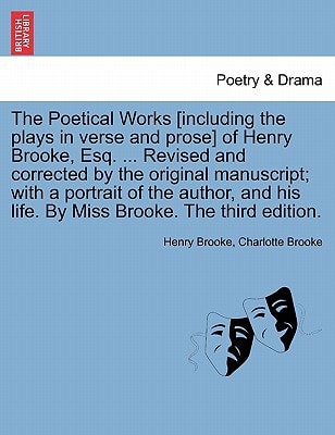 The Poetical Works [including the plays in verse and prose] of Henry Brooke, Esq. ... Revised and corrected by the original manuscript; with a ... his life. By Miss Brooke. The third edition.