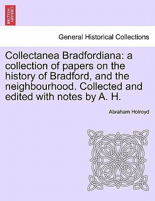Collectanea Bradfordiana: a collection of papers on the history of Bradford, and the neighbourhood. Collected and edited with notes by A. H.