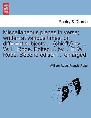 Miscellaneous pieces in verse; written at various times, on different subjects ... (chiefly) by ... W. L. Robe. Edited ... by ... F. W. Robe. Second edition ... enlarged.