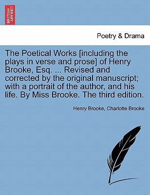 The Poetical Works [including the plays in verse and prose] of Henry Brooke, Esq. ... Revised and corrected by the original manuscript; with a ... his life. By Miss Brooke. The third edition.