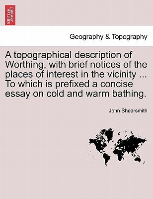 A topographical description of Worthing, with brief notices of the places of interest in the vicinity ... To which is prefixed a concise essay on cold and warm bathing.