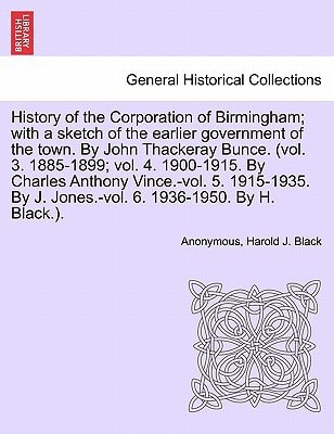History of the Corporation of Birmingham; with a sketch of the earlier government of the town. By John Thackeray Bunce. (vol. 3. 1885-1899; vol. 4. ... By J. Jones.-vol. 6. 1936-1950. VOL. I