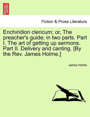 Enchiridion clericum; or, The preacher's guide; in two parts. Part I. The art of getting up sermons. Part II. Delivery and canting. [By the Rev. James Holme.]
