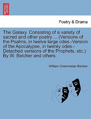The Galaxy. Consisting of a variety of sacred and other poetry ... (Versions of the Psalms, in twelve large odes.-Version of the Apocalypse, in twenty ... the Prophets, etc.) By W. Belcher and others.