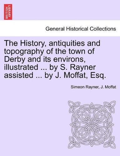 The History, antiquities and topography of the town of Derby and its environs, illustrated ... by S. Rayner assisted ... by J. Moffat, Esq.
