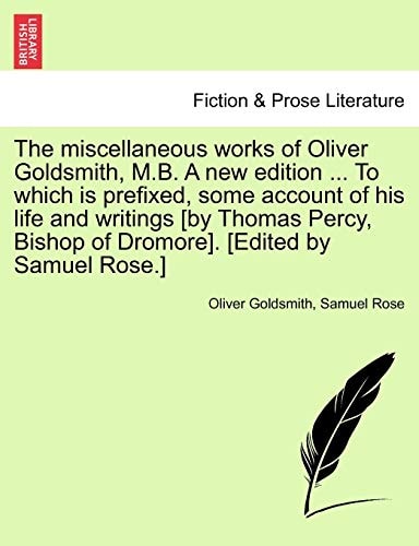The miscellaneous works of Oliver Goldsmith, M.B. A new edition ... To which is prefixed, some account of his life and writings [by Thomas Percy, Bishop of Dromore]. [Edited by Samuel Rose.]