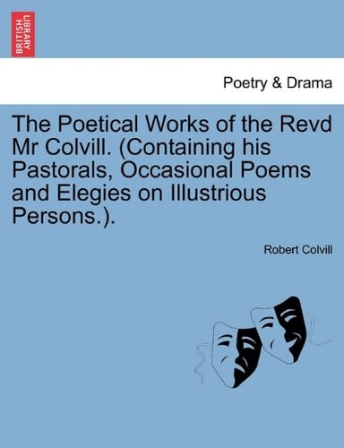 The Poetical Works of the Revd Mr Colvill. (Containing his Pastorals, Occasional Poems and Elegies on Illustrious Persons.).