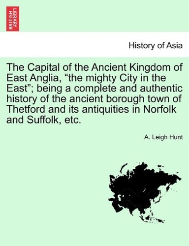 The Capital of the Ancient Kingdom of East Anglia, "the mighty City in the East"; being a complete and authentic history of the ancient borough town ... its antiquities in Norfolk and Suffolk, etc.