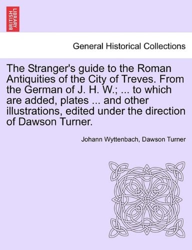 The Stranger's guide to the Roman Antiquities of the City of Treves. From the German of J. H. W.; ... to which are added, plates ... and other ... edited under the direction of Dawson Turner.