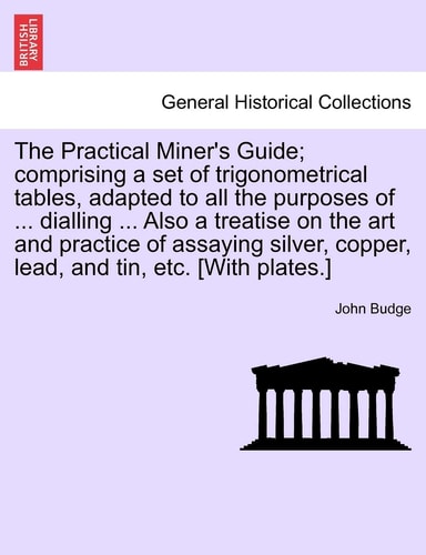 The Practical Miner's Guide; comprising a set of trigonometrical tables, adapted to all the purposes of ... dialling ... Also a treatise on the art ... copper, lead, and tin, etc. [With plates.]