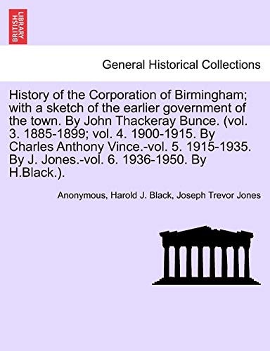 History of the Corporation of Birmingham; with a sketch of the earlier government of the town. By John Thackeray Bunce. (vol. 3. 1885-1899; vol. 4. ... By J. Jones.-vol. 6. 1936-1950. By H.Black.).