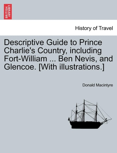 Descriptive Guide to Prince Charlie's Country, including Fort-William ... Ben Nevis, and Glencoe. [With illustrations.]